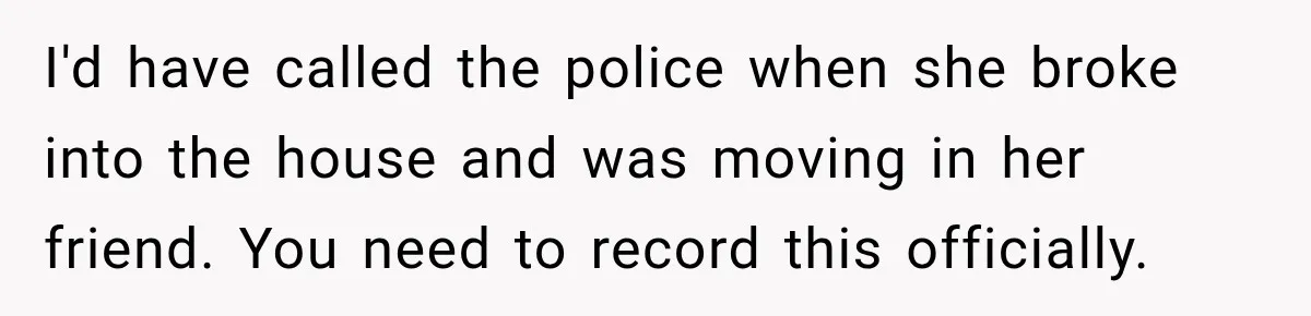 Woman Wants Protection From Boyfriend’s Threatening Sister, Then He Threatens to Kick Her Out I'd have called the police when she broke into the house and was moving in her friend. You need to record this officially.