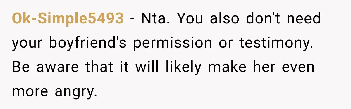 Woman Wants Protection From Boyfriend’s Threatening Sister, Then He Threatens to Kick Her Out Ok-Simple5493 − Nta. You also don't need your boyfriend's permission or testimony. Be aware that it will likely make her even more angry.
