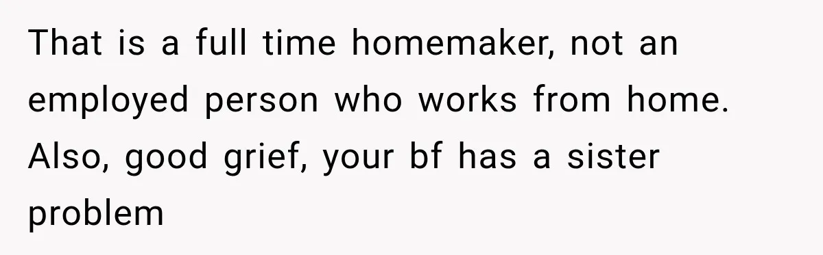 Woman Wants Protection From Boyfriend’s Threatening Sister, Then He Threatens to Kick Her Out That is a full time homemaker, not an employed person who works from home. Also, good grief, your bf has a sister problem