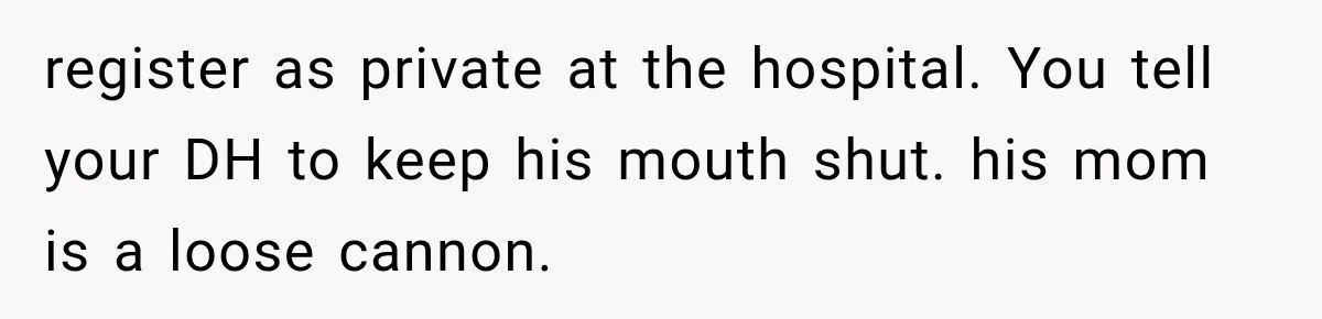 Pregnant Mom Refused Hospital Visitors, But Her MIL Threatened to Sneak In to Meet the Baby register as private at the hospital. You tell your DH to keep his mouth shut. his mom is a loose cannon.