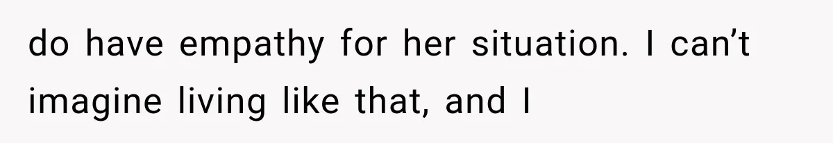 do have empathy for her situation. I can’t imagine living like that, and I