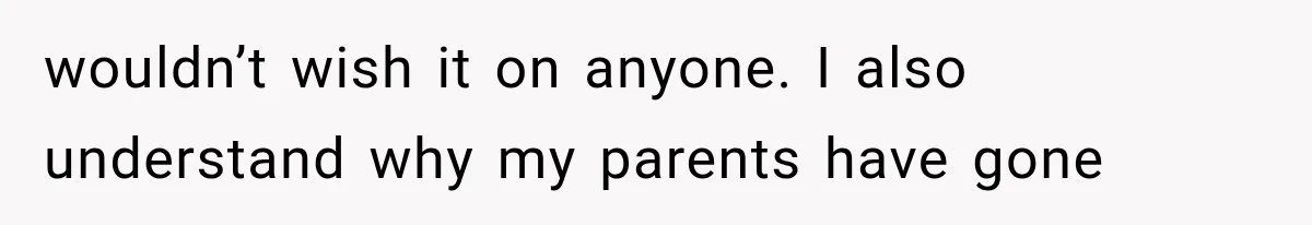 wouldn’t wish it on anyone. I also understand why my parents have gone