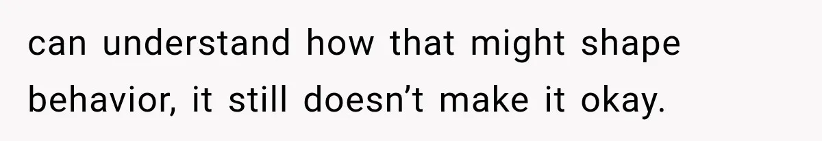can understand how that might shape behavior, it still doesn’t make it okay.