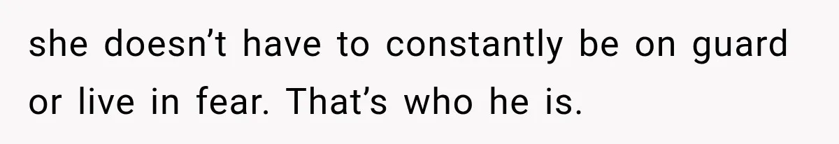 she doesn’t have to constantly be on guard or live in fear. That’s who he is.