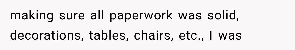 making sure all paperwork was solid, decorations, tables, chairs, etc., I was