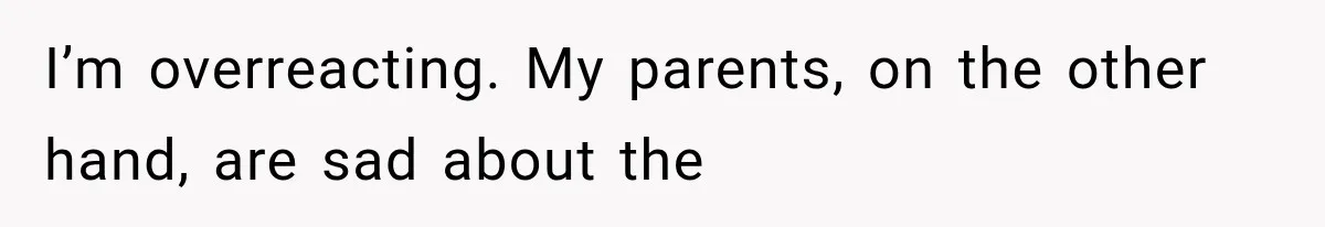 I’m overreacting. My parents, on the other hand, are sad about the