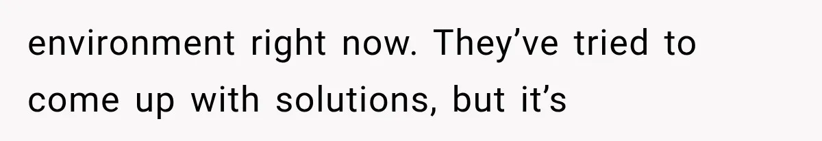 environment right now. They’ve tried to come up with solutions, but it’s