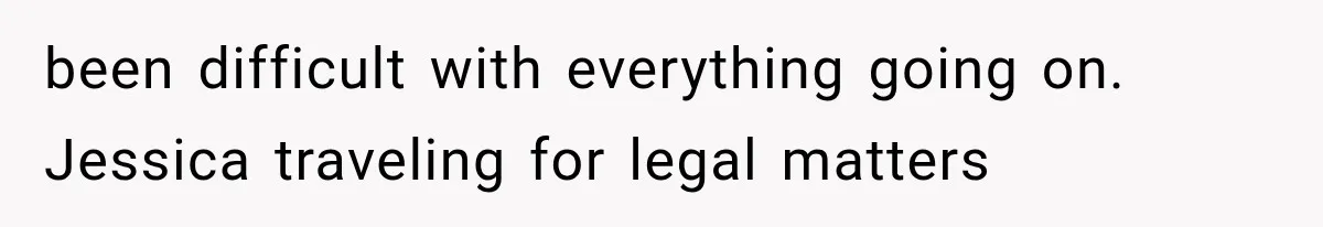been difficult with everything going on. Jessica traveling for legal matters