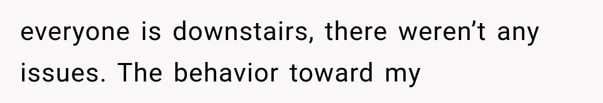 everyone is downstairs, there weren’t any issues. The behavior toward my
