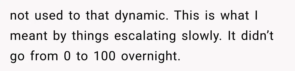 not used to that dynamic. This is what I meant by things escalating slowly. It didn’t go from 0 to 100 overnight.