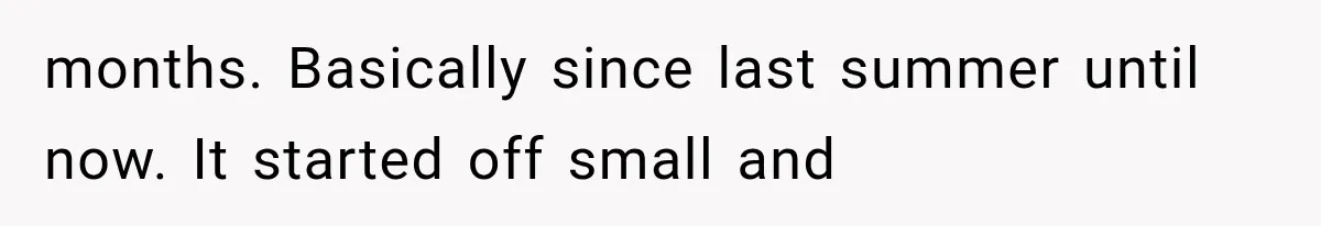 months. Basically since last summer until now. It started off small and