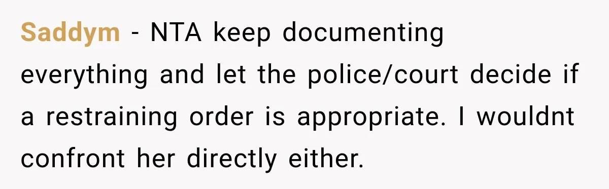 Woman Wants Protection From Boyfriend’s Threatening Sister, Then He Threatens to Kick Her Out Saddym − NTA keep documenting everything and let the police/court decide if a restraining order is appropriate. I wouldnt confront her directly either.