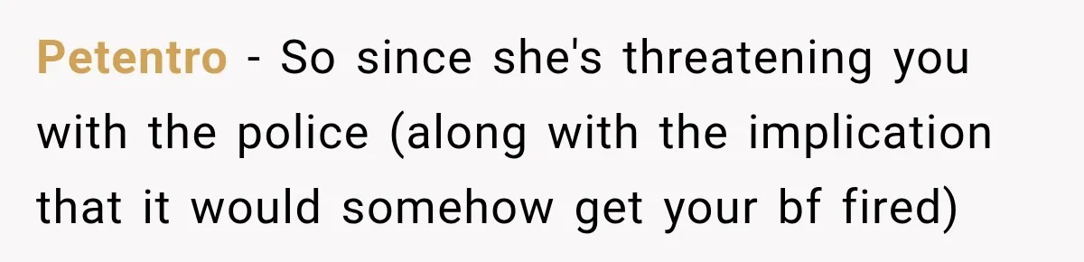 Woman Wants Protection From Boyfriend’s Threatening Sister, Then He Threatens to Kick Her Out Petentro − So since she's threatening you with the police (along with the implication that it would somehow get your bf fired)