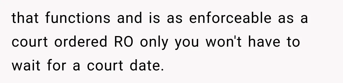 Woman Wants Protection From Boyfriend’s Threatening Sister, Then He Threatens to Kick Her Out that functions and is as enforceable as a court ordered RO only you won't have to wait for a court date.