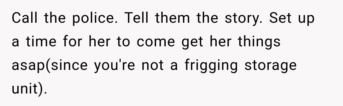 Woman Wants Protection From Boyfriend’s Threatening Sister, Then He Threatens to Kick Her Out Call the police. Tell them the story. Set up a time for her to come get her things asap(since you're not a frigging storage unit).