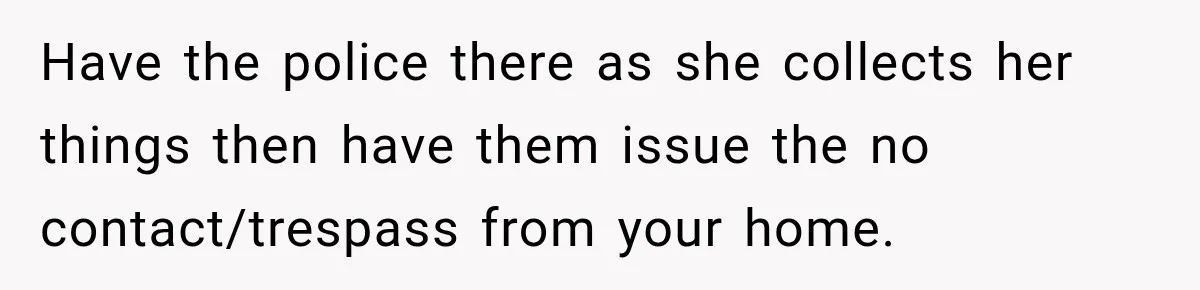 Woman Wants Protection From Boyfriend’s Threatening Sister, Then He Threatens to Kick Her Out Have the police there as she collects her things then have them issue the no contact/trespass from your home.