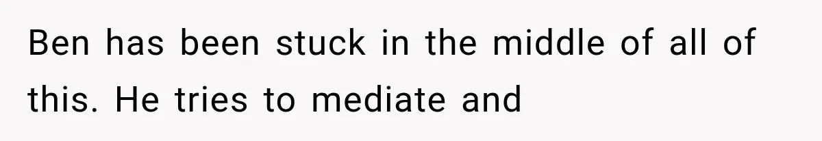 Ben has been stuck in the middle of all of this. He tries to mediate and