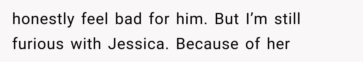 honestly feel bad for him. But I’m still furious with Jessica. Because of her