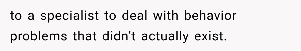 to a specialist to deal with behavior problems that didn’t actually exist.