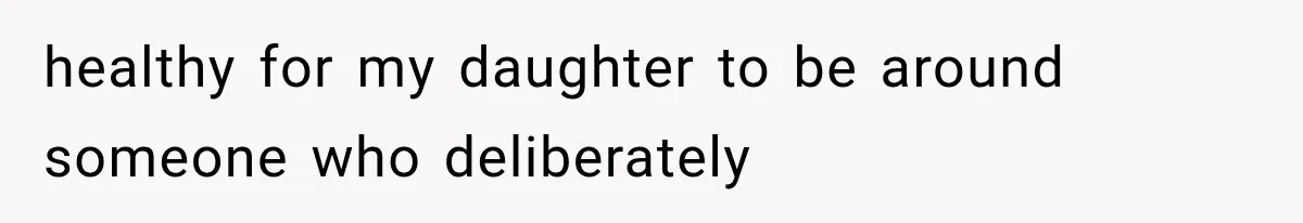 healthy for my daughter to be around someone who deliberately