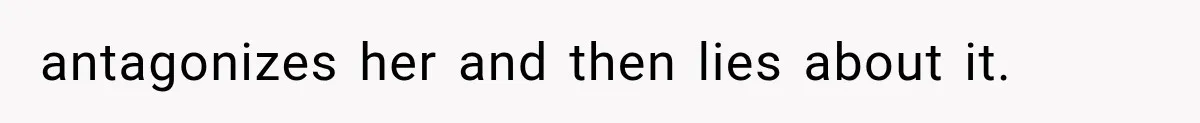 antagonizes her and then lies about it.