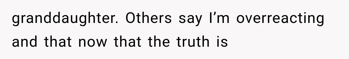 granddaughter. Others say I’m overreacting and that now that the truth is