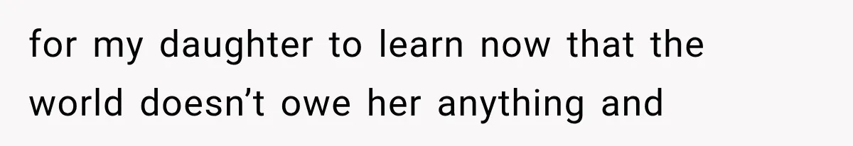 for my daughter to learn now that the world doesn’t owe her anything and