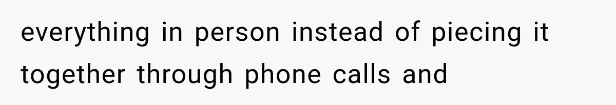 everything in person instead of piecing it together through phone calls and