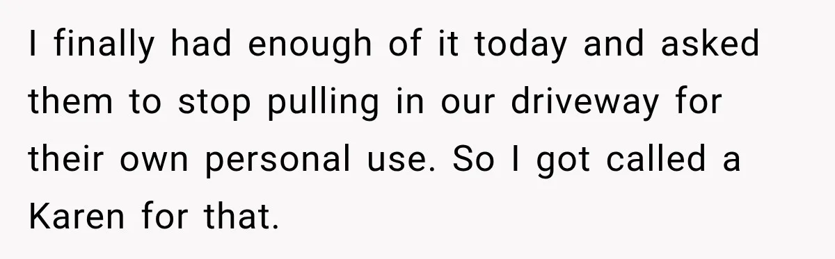 Woman Gets Called a Karen for Asking Neighbors to Stop Treating Her Driveway Like Their Own I finally had enough of it today and asked them to stop pulling in our driveway for their own personal use. So I got called a Karen for that.