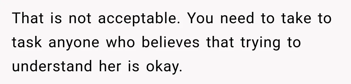 That is not acceptable. You need to take to task anyone who believes that trying to understand her is okay.