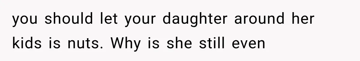 you should let your daughter around her kids is nuts. Why is she still even