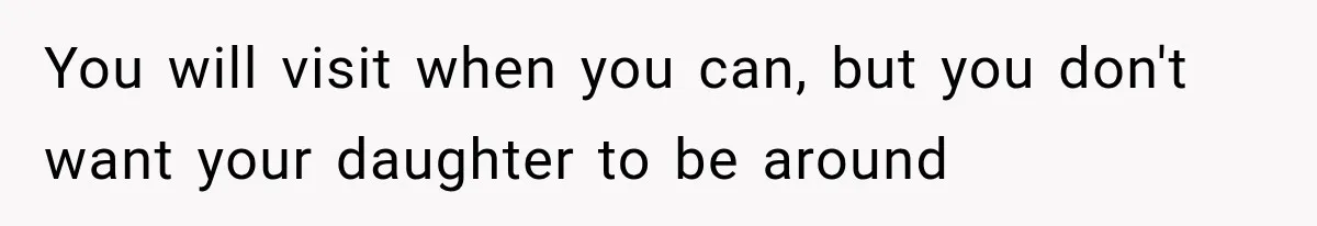 You will visit when you can, but you don't want your daughter to be around