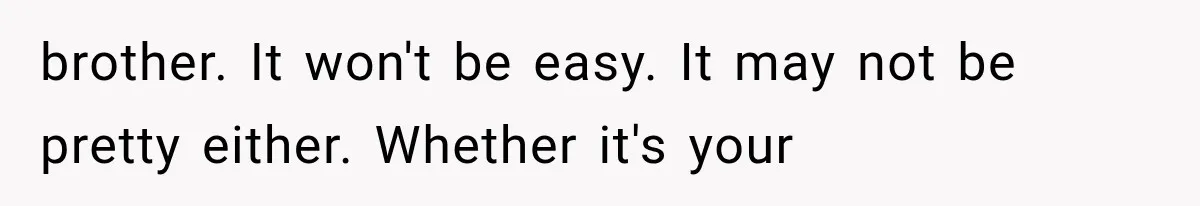 brother. It won't be easy. It may not be pretty either. Whether it's your