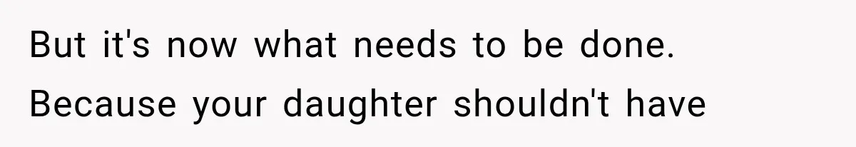 But it's now what needs to be done. Because your daughter shouldn't have