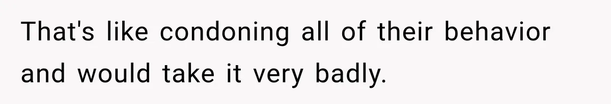 That's like condoning all of their behavior and would take it very badly.
