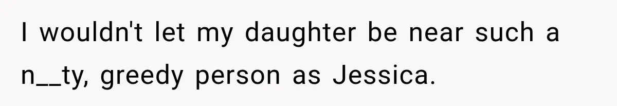 I wouldn't let my daughter be near such a n__ty, greedy person as Jessica.