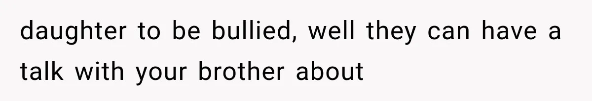 daughter to be bullied, well they can have a talk with your brother about