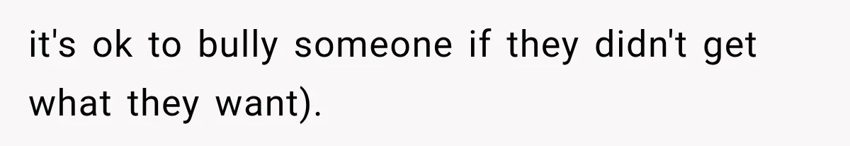 it's ok to bully someone if they didn't get what they want).