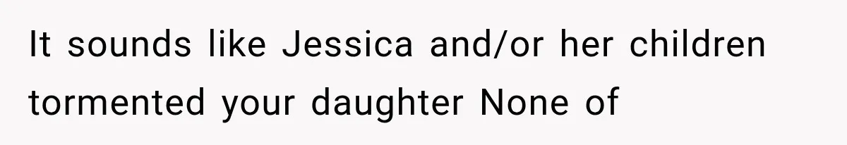 It sounds like Jessica and/or her children tormented your daughter None of