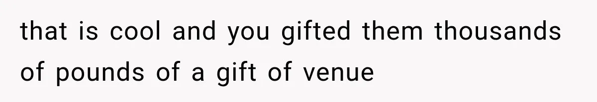 that is cool and you gifted them thousands of pounds of a gift of venue