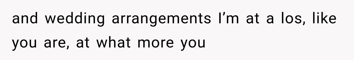 and wedding arrangements I’m at a los, like you are, at what more you