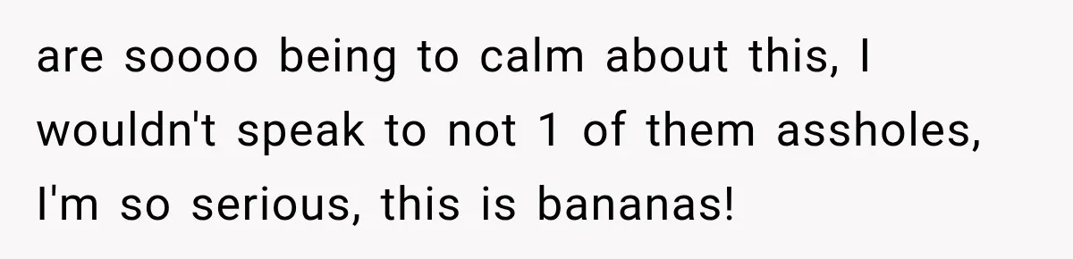 are soooo being to calm about this, I wouldn't speak to not 1 of them assholes, I'm so serious, this is bananas!
