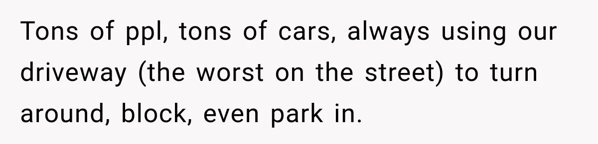 Woman Gets Called a Karen for Asking Neighbors to Stop Treating Her Driveway Like Their Own Tons of ppl, tons of cars, always using our driveway (the worst on the street) to turn around, block, even park in.