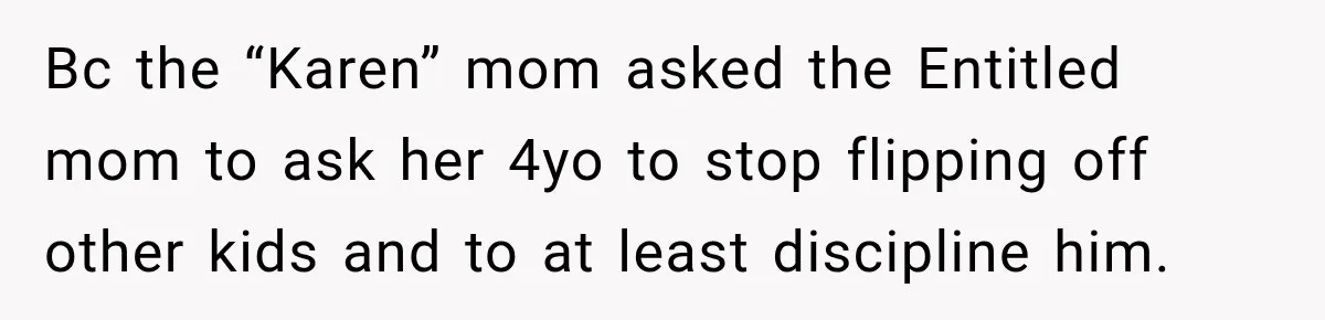 Woman Gets Called a Karen for Asking Neighbors to Stop Treating Her Driveway Like Their Own Bc the “Karen” mom asked the Entitled mom to ask her 4yo to stop flipping off other kids and to at least discipline him.