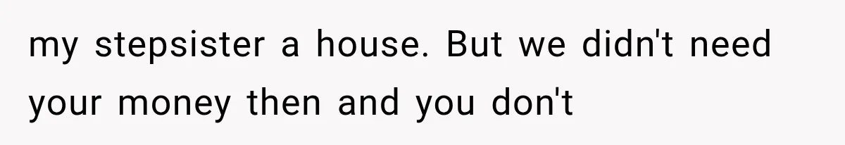 my stepsister a house. But we didn't need your money then and you don't