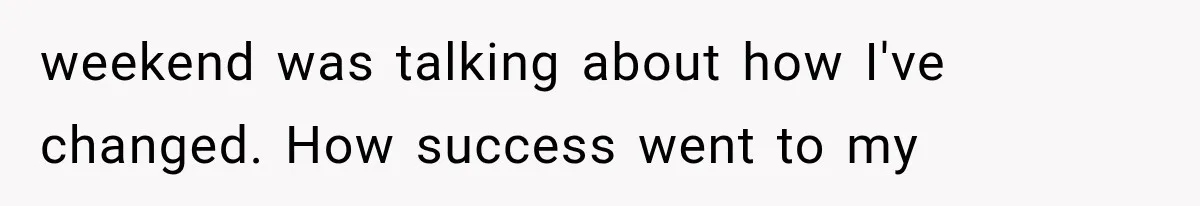 weekend was talking about how I've changed. How success went to my