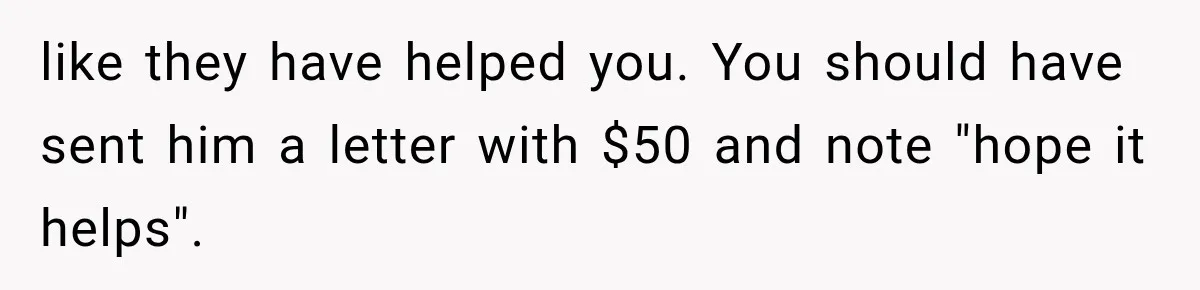 like they have helped you. You should have sent him a letter with $50 and note "hope it helps".