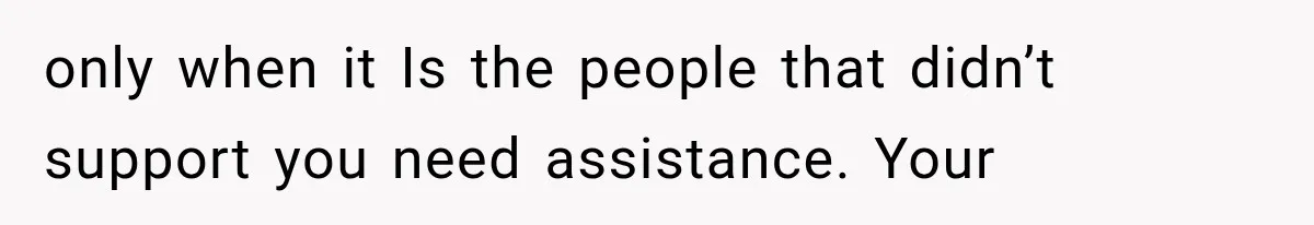 only when it Is the people that didn’t support you need assistance. Your
