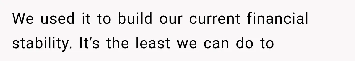 We used it to build our current financial stability. It’s the least we can do to