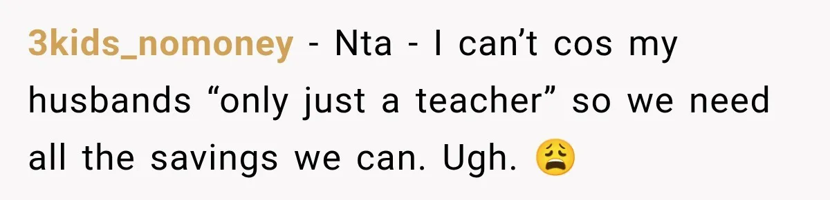 3kids_nomoney − Nta - I can’t cos my husbands “only just a teacher” so we need all the savings we can. Ugh. 😩